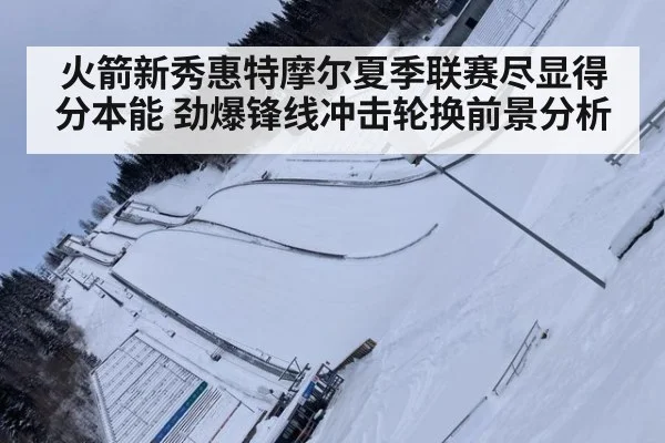 火箭新秀惠特摩尔夏季联赛尽显得分本能 劲爆锋线冲击轮换前景分析